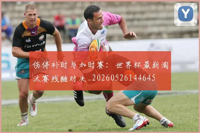 伤停补时与加时赛:世界杯最新淘汰赛残酷对决_20260526144645